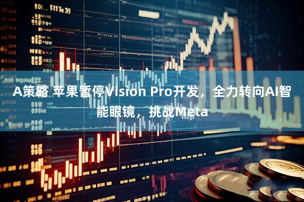 A策略 苹果暂停Vision Pro开发,全力转向AI智能眼镜,挑战Meta