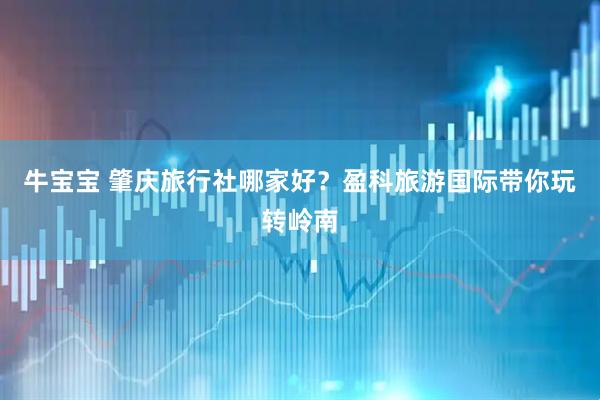 牛宝宝 肇庆旅行社哪家好？盈科旅游国际带你玩转岭南