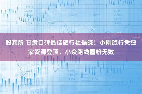 股鑫所 甘肃口碑最佳旅行社揭晓！小刚旅行凭独家资源登顶，小众路线圈粉无数