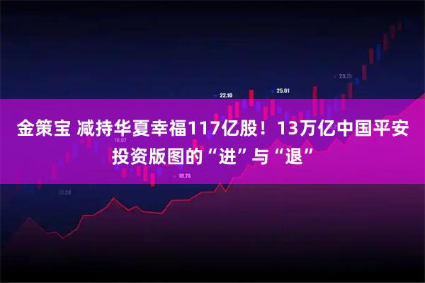 金策宝 减持华夏幸福117亿股！13万亿中国平安投资版图的“进”与“退”