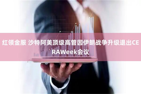 红领金服 沙特阿美顶级高管因伊朗战争升级退出CERAWeek会议