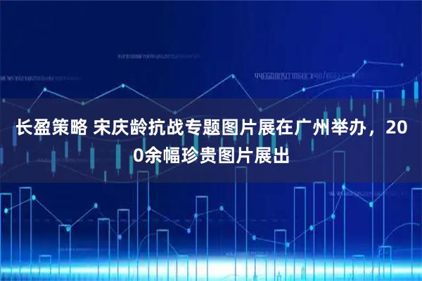 长盈策略 宋庆龄抗战专题图片展在广州举办,200余幅珍贵图片展出