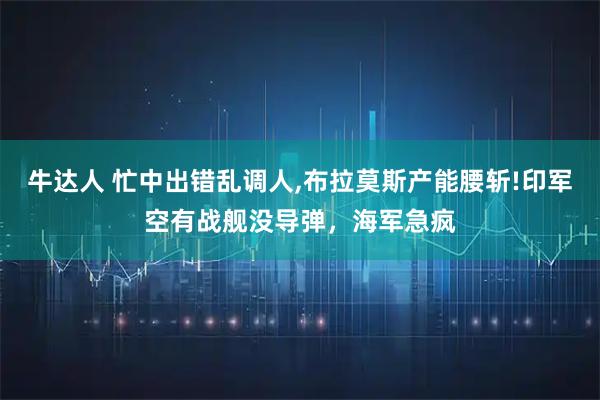 牛达人 忙中出错乱调人,布拉莫斯产能腰斩!印军空有战舰没导弹，海军急疯