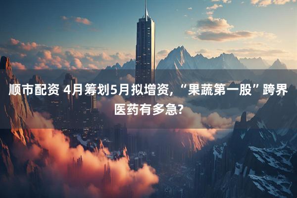 顺市配资 4月筹划5月拟增资, “果蔬第一股”跨界医药有多急?
