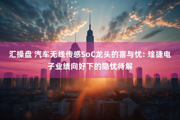 汇操盘 汽车无线传感SoC龙头的喜与忧: 琻捷电子业绩向好下的隐忧待解