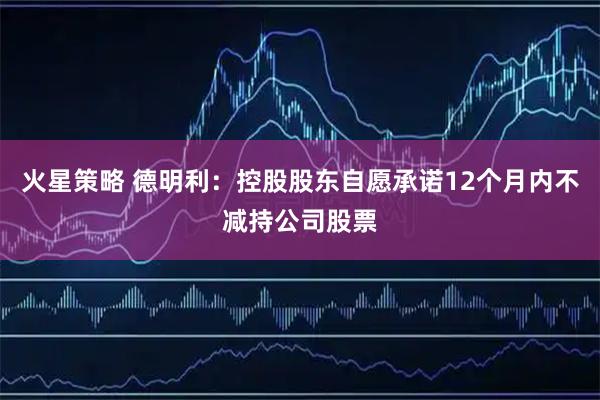 火星策略 德明利：控股股东自愿承诺12个月内不减持公司股票