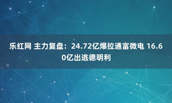 乐红网 主力复盘：24.72亿爆拉通富微电 16.60亿出逃德明利